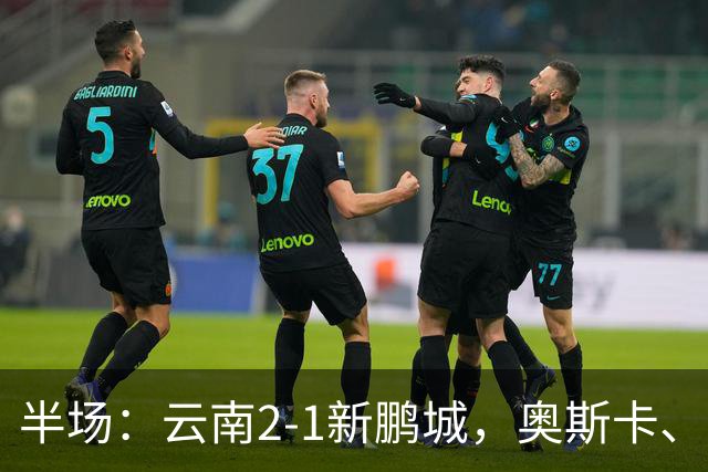半场：云南2-1新鹏城，奥斯卡、卡约、周定洋破门