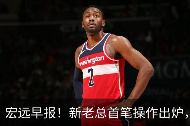 宏远早报！新老总首笔操作出炉，易建联有望回归，朱芳雨深夜发声