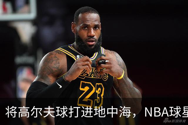 将高尔夫球打进地中海，NBA球星詹姆斯惹官司，意大利协会：已起诉，按刑法或判2-6年