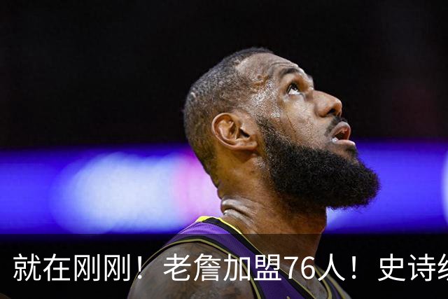 就在刚刚！老詹加盟76人！史诗级五巨头成型，我必须承认五个现实