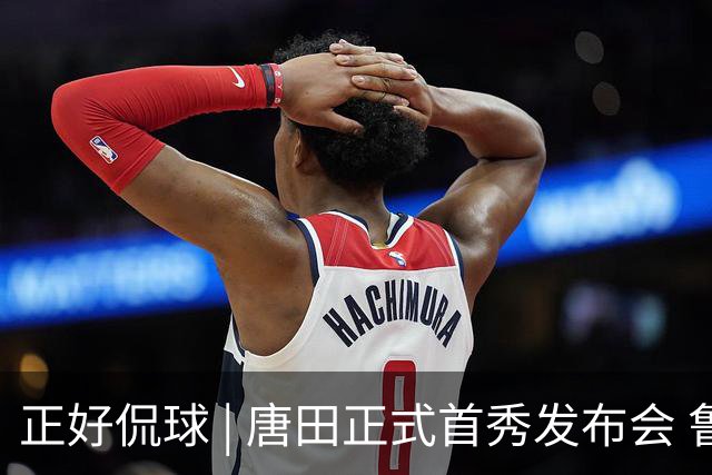 正好侃球 | 唐田正式首秀发布会 鲁沪大战战前隔空对话
