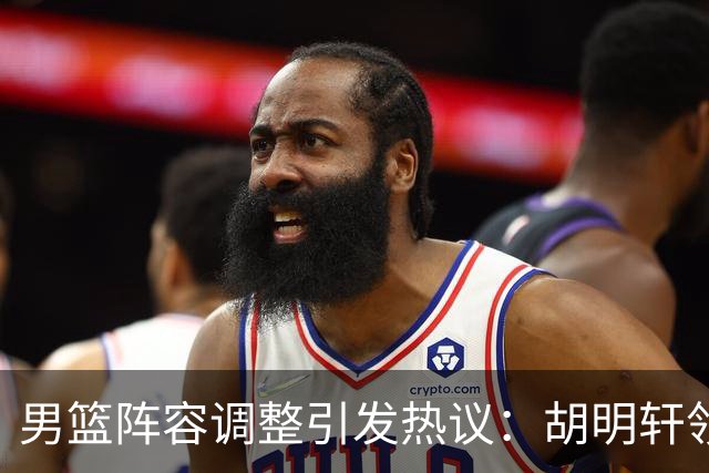 男篮阵容调整引发热议：胡明轩领衔三人意外，两人去留各有原因