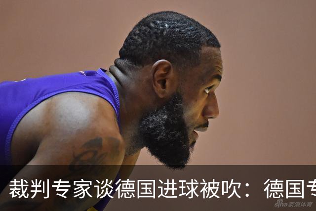 裁判专家谈德国进球被吹：德国专家认为苛刻 克拉滕伯格认为合理