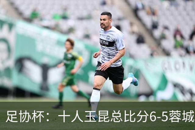 足协杯：十人玉昆总比分6-5蓉城，席尔瓦、索罗金丢点