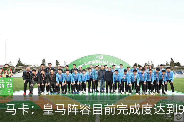 马卡：皇马阵容目前完成度达到95%，若有球员出售不排除新援加盟