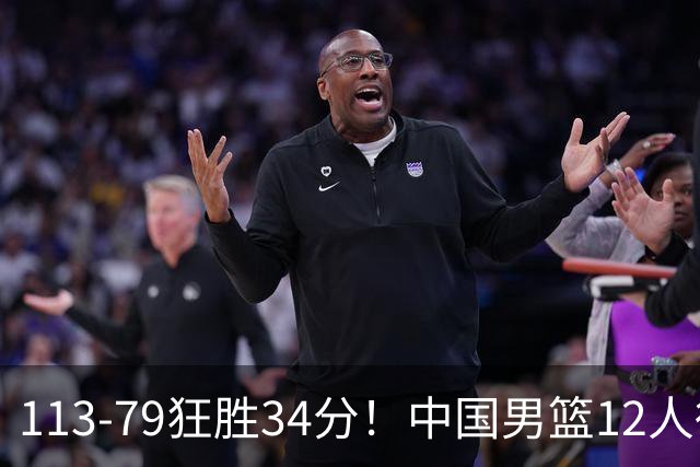 113-79狂胜34分！中国男篮12人得分6人上双，下一战格鲁吉亚才是真正考验