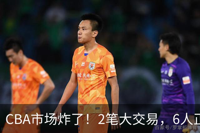 CBA市场炸了！2笔大交易，6人正式上岗，徐杰转会传闻被“打脸”